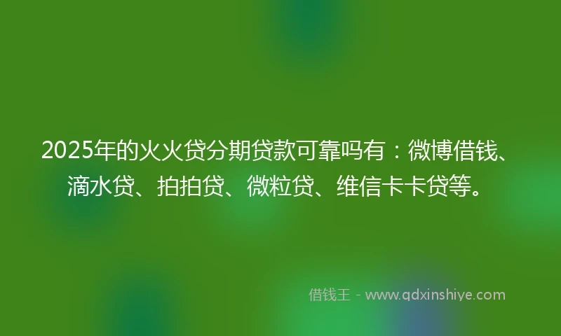 2025年的火火贷分期贷款可靠吗有：微博借钱、滴水贷、拍拍贷、微粒贷、维信卡卡贷等。