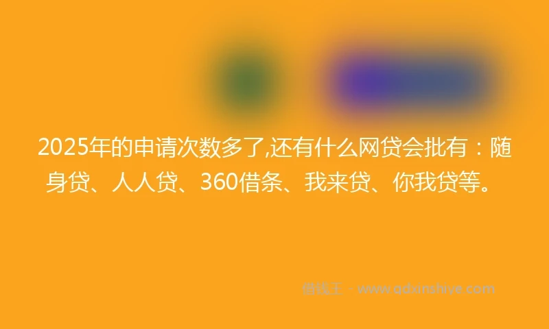 2025年的申请次数多了,还有什么网贷会批有：随身贷、人人贷、360借条、我来贷、你我贷等。
