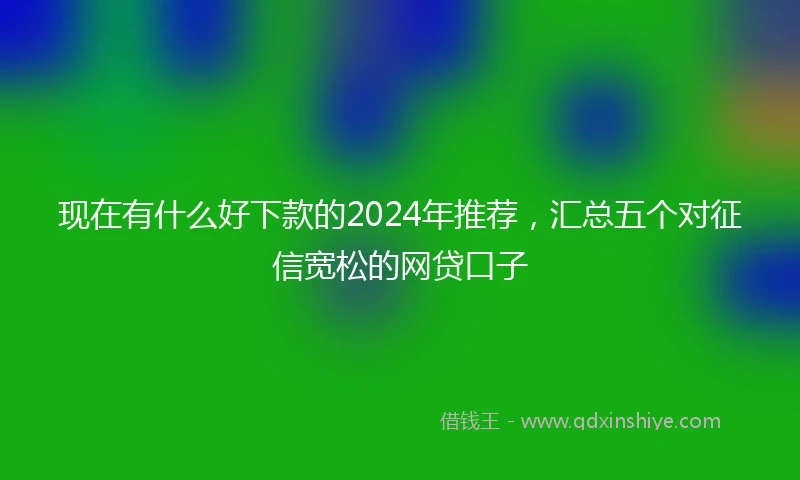 现在有什么好下款的2024年推荐，汇总五个对征信宽松的网贷口子