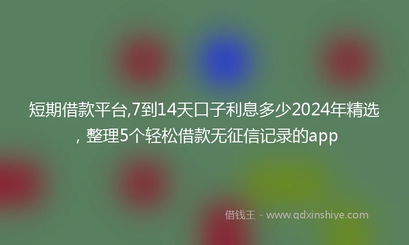 短期借款平台,7到14天口子利息多少2024年精选，整理5个轻松借款无征信记录的app