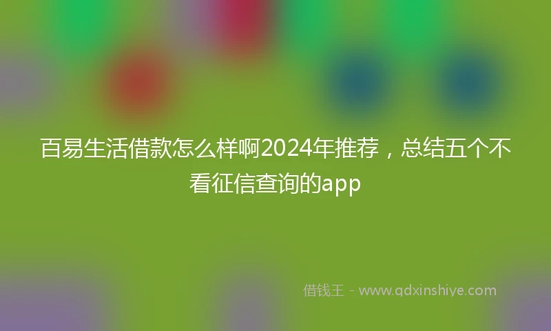 百易生活借款怎么样啊2024年推荐，总结五个不看征信查询的app