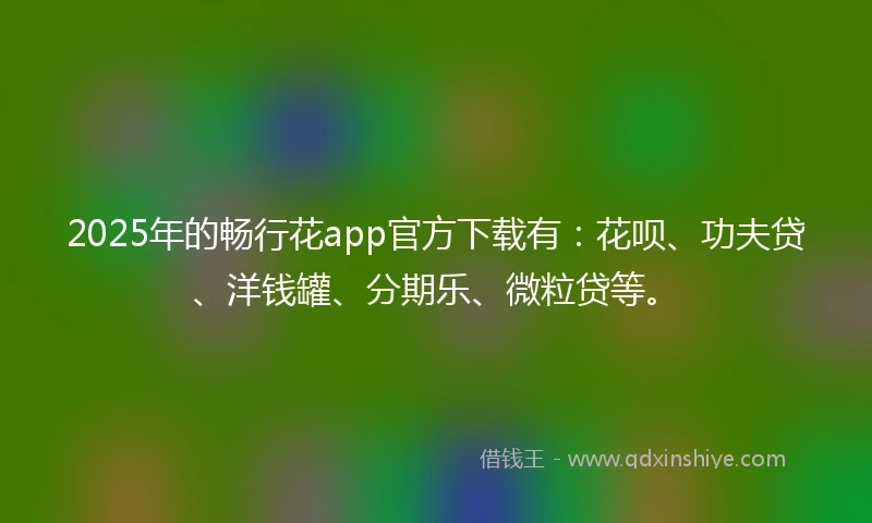 2025年的畅行花app官方下载有：花呗、功夫贷、洋钱罐、分期乐、微粒贷等。