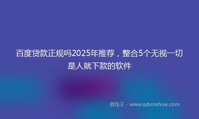 百度贷款正规吗2025年推荐，整合5个无视一切是人就下款的软件