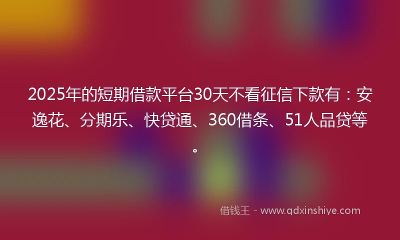 2025年的短期借款平台30天不看征信下款有：安逸花、分期乐、快贷通、360借条、51人品贷等。