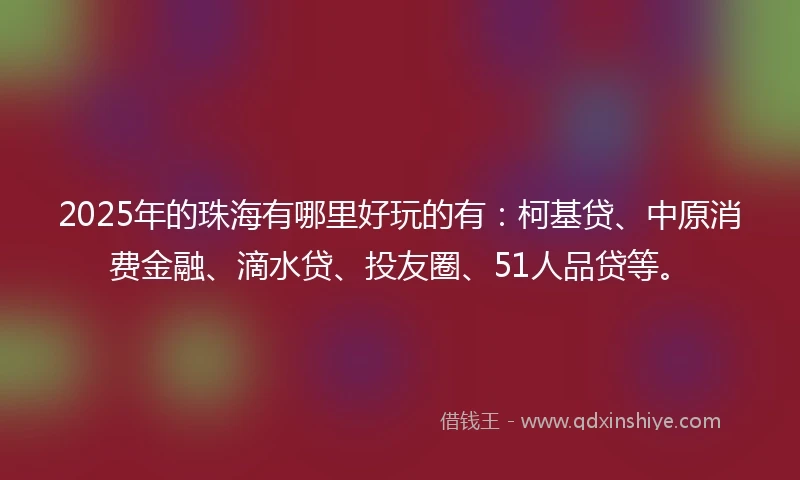 2025年的珠海有哪里好玩的有：柯基贷、中原消费金融、滴水贷、投友圈、51人品贷等。