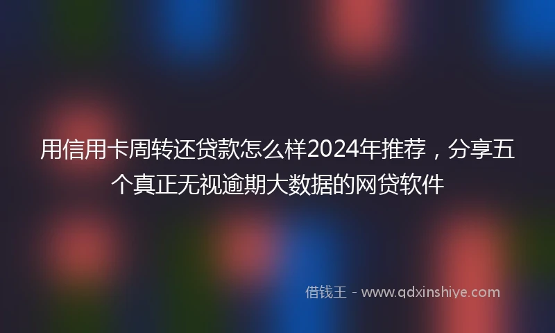 用信用卡周转还贷款怎么样2024年推荐，分享五个真正无视逾期大数据的网贷软件