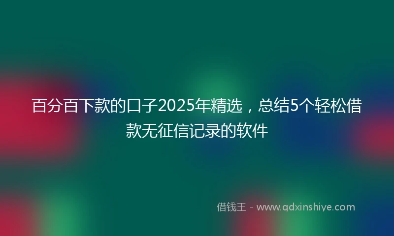 百分百下款的口子2025年精选，总结5个轻松借款无征信记录的软件