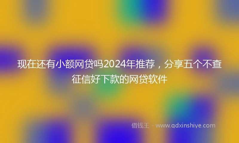现在还有小额网贷吗2024年推荐，分享五个不查征信好下款的网贷软件
