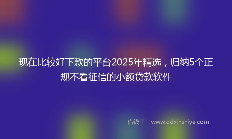 现在比较好下款的平台2025年精选，归纳5个正规不看征信的小额贷款软件