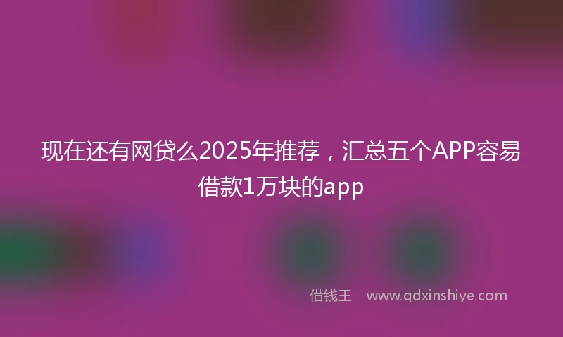 现在还有网贷么2025年推荐，汇总五个APP容易借款1万块的app