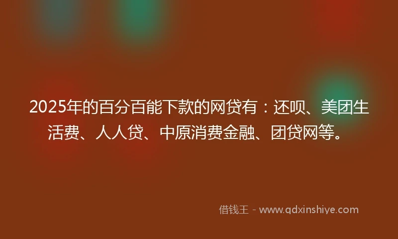 2025年的百分百能下款的网贷有：还呗、美团生活费、人人贷、中原消费金融、团贷网等。