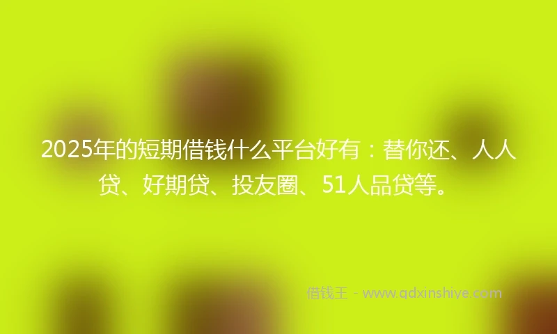 2025年的短期借钱什么平台好有：替你还、人人贷、好期贷、投友圈、51人品贷等。