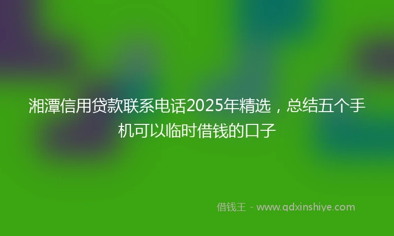 湘潭信用贷款联系电话2025年精选，总结五个手机可以临时借钱的口子