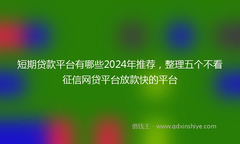 短期贷款平台有哪些2024年推荐，整理五个不看征信网贷平台放款快的平台