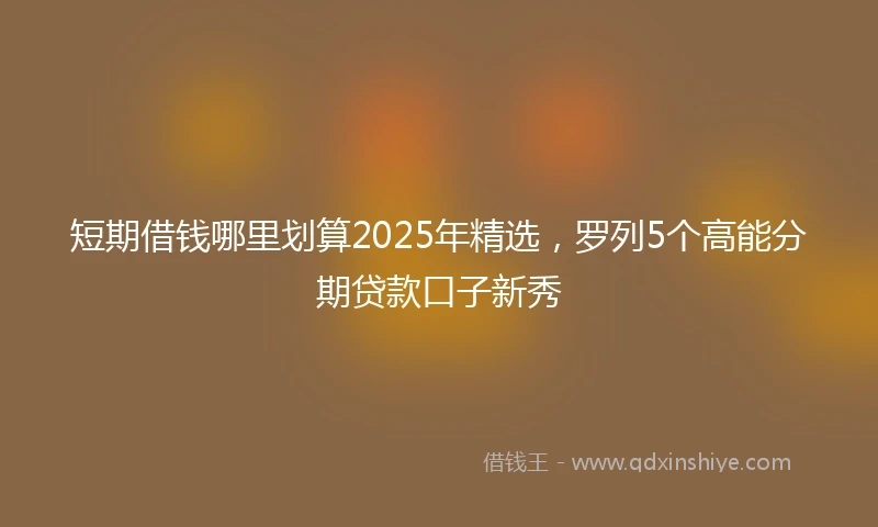短期借钱哪里划算2025年精选，罗列5个高能分期贷款口子新秀