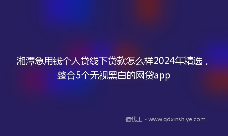 湘潭急用钱个人贷线下贷款怎么样2024年精选，整合5个无视黑白的网贷app