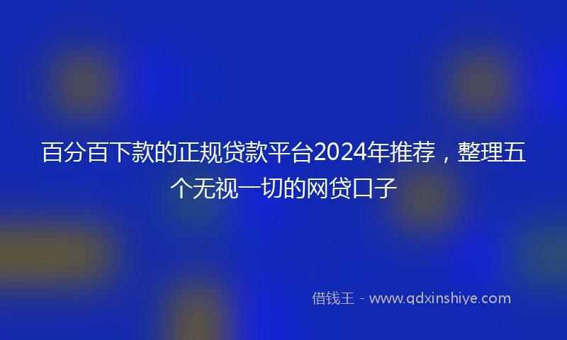 百分百下款的正规贷款平台2024年推荐，整理五个无视一切的网贷口子