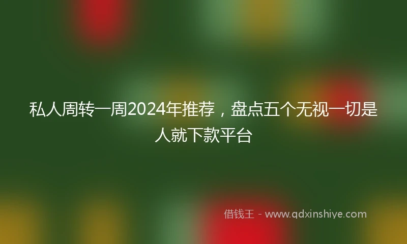 私人周转一周2024年推荐，盘点五个无视一切是人就下款平台