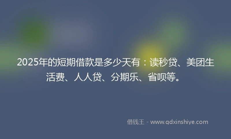 2025年的短期借款是多少天有:读秒贷、美团生活费、人人贷、分期乐、省呗等。