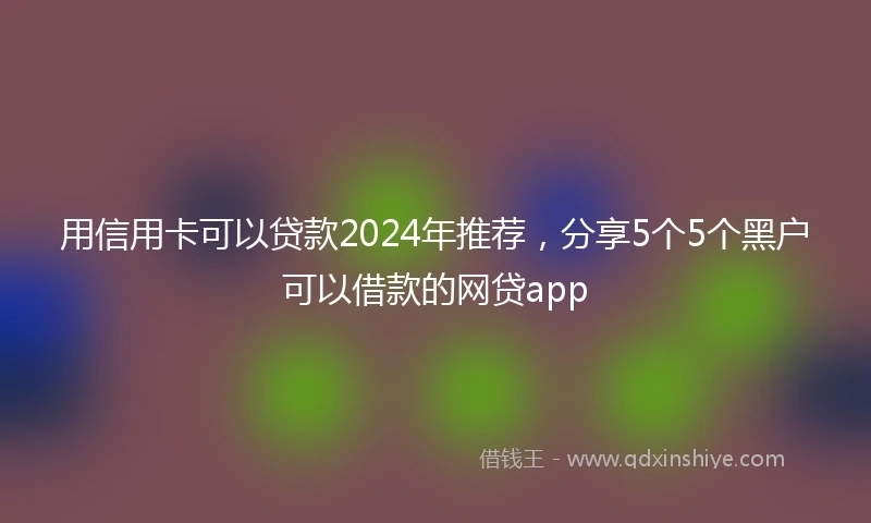 用信用卡可以贷款2024年推荐，分享5个5个黑户可以借款的网贷app