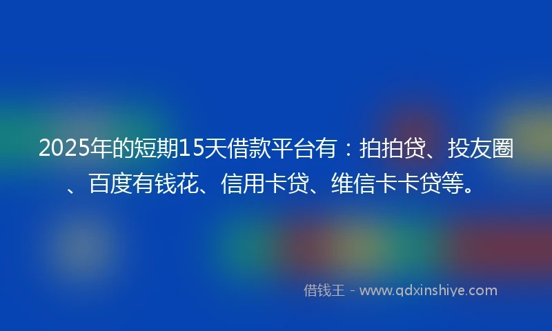 2025年的短期15天借款平台有：拍拍贷、投友圈、百度有钱花、信用卡贷、维信卡卡贷等。