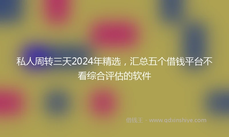 私人周转三天2024年精选，汇总五个借钱平台不看综合评估的软件