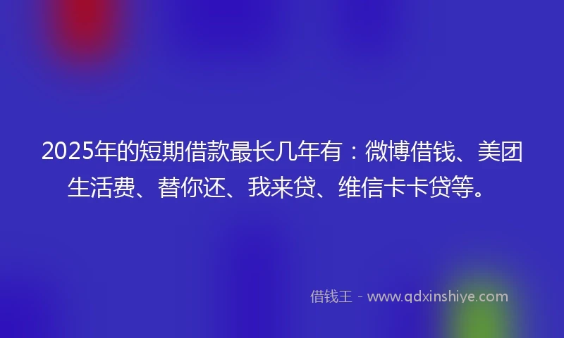 2025年的短期借款最长几年有：微博借钱、美团生活费、替你还、我来贷、维信卡卡贷等。