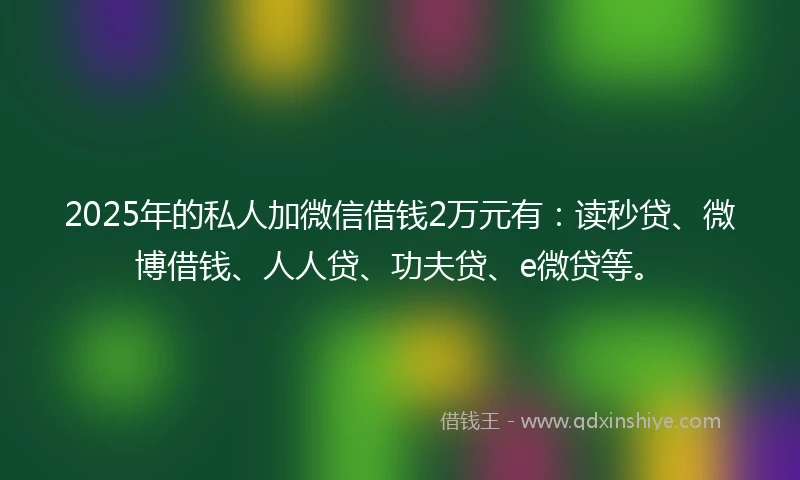 2025年的私人加微信借钱2万元有：读秒贷、微博借钱、人人贷、功夫贷、e微贷等。