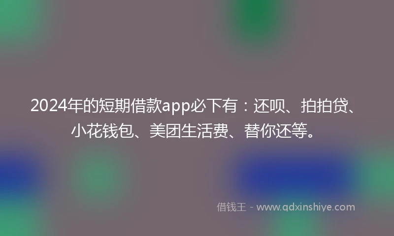 2024年的短期借款app必下有：还呗、拍拍贷、小花钱包、美团生活费、替你还等。