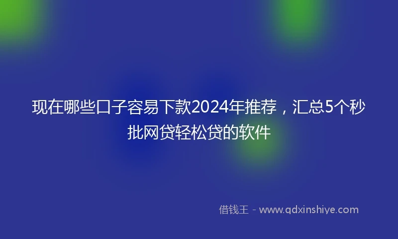 现在哪些口子容易下款2024年推荐，汇总5个秒批网贷轻松贷的软件