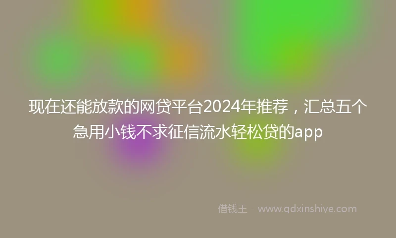 现在还能放款的网贷平台2024年推荐，汇总五个急用小钱不求征信流水轻松贷的app