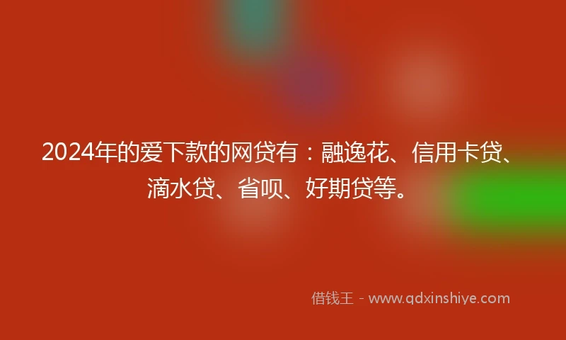 2024年的爱下款的网贷有：融逸花、信用卡贷、滴水贷、省呗、好期贷等。