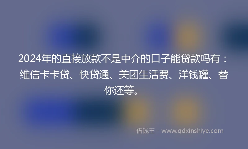 2024年的直接放款不是中介的口子能贷款吗有：维信卡卡贷、快贷通、美团生活费、洋钱罐、替你还等。