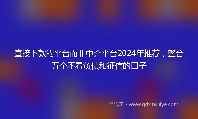 直接下款的平台而非中介平台2024年推荐，整合五个不看负债和征信的口子