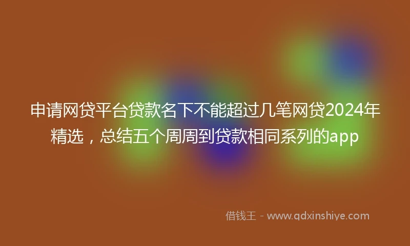 申请网贷平台贷款名下不能超过几笔网贷2024年精选，总结五个周周到贷款相同系列的app