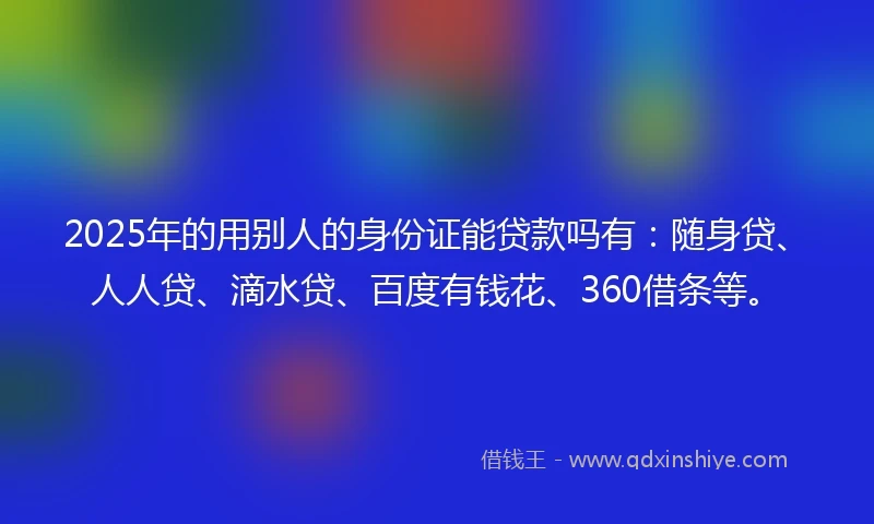 2025年的用别人的身份证能贷款吗有：随身贷、人人贷、滴水贷、百度有钱花、360借条等。