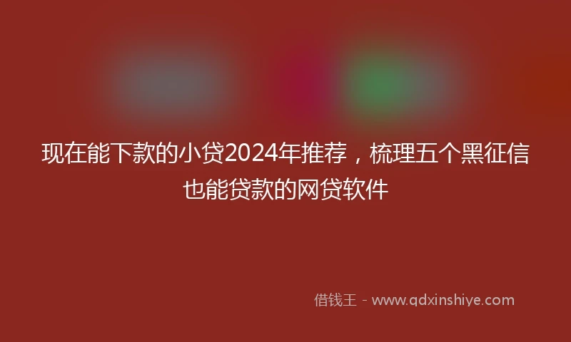 现在能下款的小贷2024年推荐，梳理五个黑征信也能贷款的网贷软件