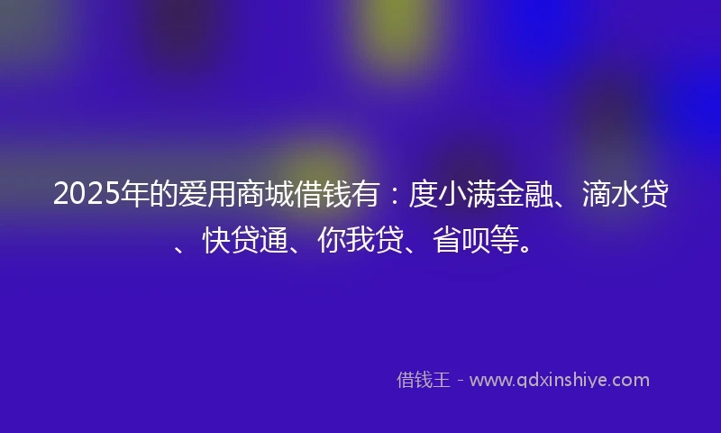 2025年的爱用商城借钱有：度小满金融、滴水贷、快贷通、你我贷、省呗等。