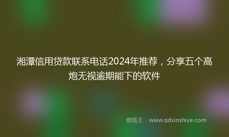 湘潭信用贷款联系电话2024年推荐，分享五个高炮无视逾期能下的软件