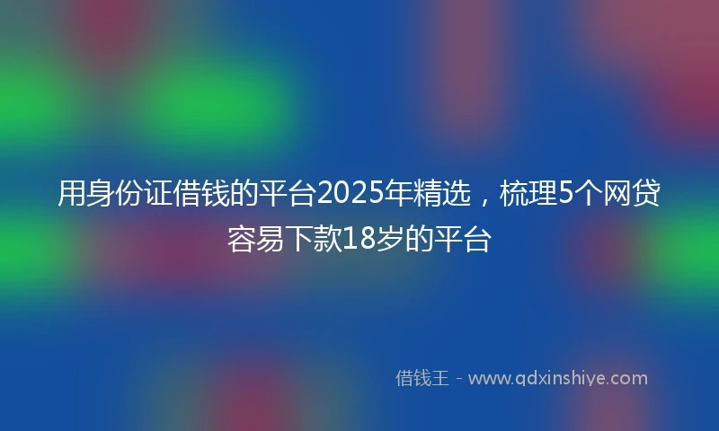 用身份证借钱的平台2025年精选，梳理5个网贷容易下款18岁的平台
