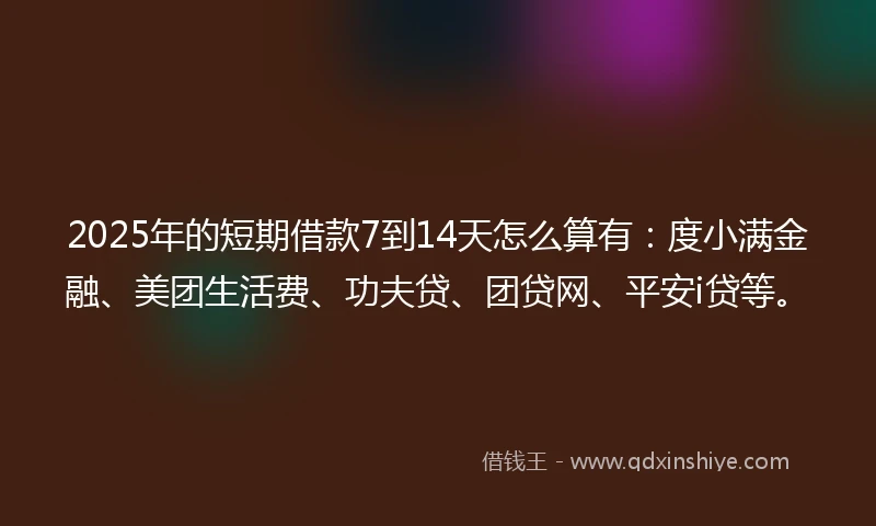 2025年的短期借款7到14天怎么算有：度小满金融、美团生活费、功夫贷、团贷网、平安i贷等。