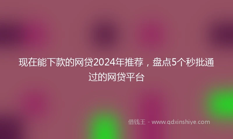 现在能下款的网贷2024年推荐，盘点5个秒批通过的网贷平台