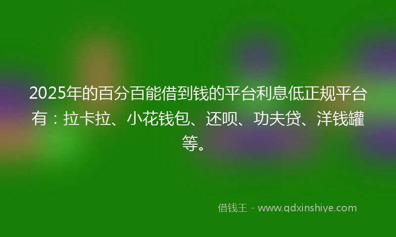 2025年的百分百能借到钱的平台利息低正规平台有：拉卡拉、小花钱包、还呗、功夫贷、洋钱罐等。