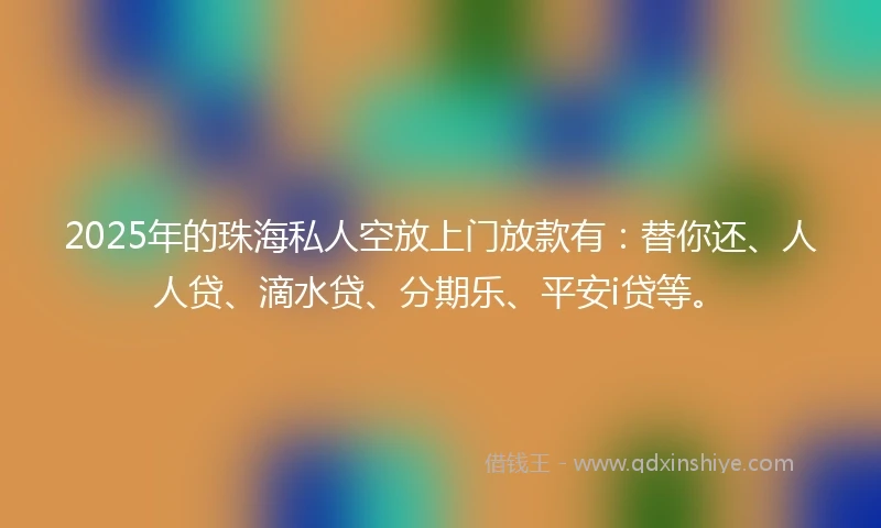 2025年的珠海私人空放上门放款有：替你还、人人贷、滴水贷、分期乐、平安i贷等。