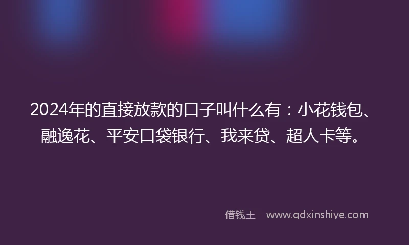 2024年的直接放款的口子叫什么有：小花钱包、融逸花、平安口袋银行、我来贷、超人卡等。