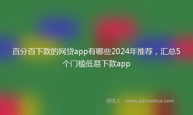 百分百下款的网贷app有哪些2024年推荐，汇总5个门槛低易下款app