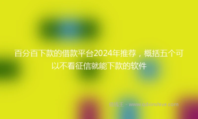 百分百下款的借款平台2024年推荐，概括五个可以不看征信就能下款的软件