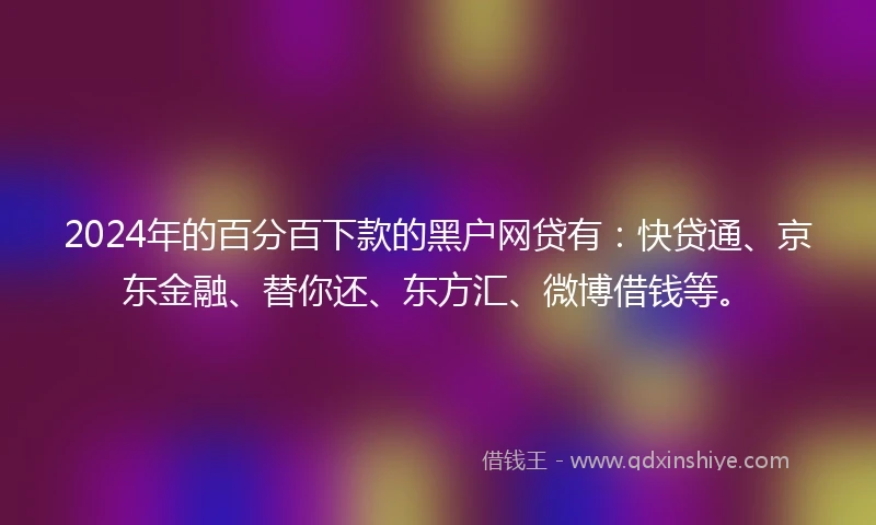 2024年的百分百下款的黑户网贷有：快贷通、京东金融、替你还、东方汇、微博借钱等。
