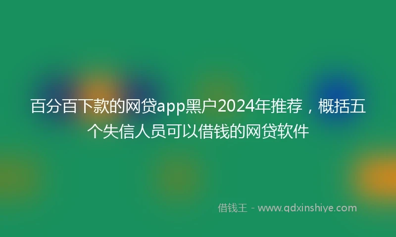 百分百下款的网贷app黑户2024年推荐，概括五个失信人员可以借钱的网贷软件