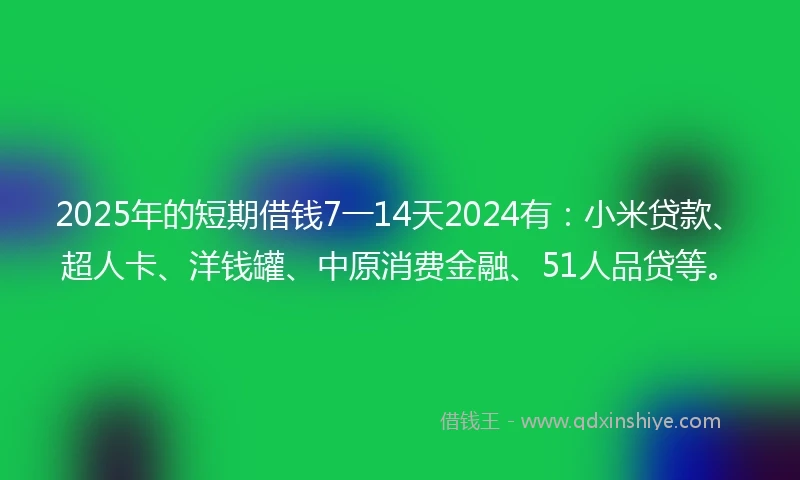 2025年的短期借钱7一14天2024有：小米贷款、超人卡、洋钱罐、中原消费金融、51人品贷等。